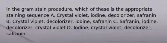 In the gram stain procedure, which of these is the appropriate staining sequence A. Crystal violet, iodine, decolorizer, safranin B. Crystal violet, decolorizer, iodine, safranin C. Safranin, iodine, decolorizer, crystal violet D. Iodine, crystal violet, decolorizer, safranin