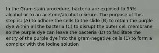 In the Gram stain procedure, bacteria are exposed to 95% alcohol or to an acetone/alcohol mixture. The purpose of this step is: (A) to adhere the cells to the slide (B) to retain the purple dye within all the bacteria (C) to disrupt the outer cell membrane so the purple dye can leave the bacteria (D) to facilitate the entry of the purple dye into the gram-negative cells (E) to form a complex with the iodine solution