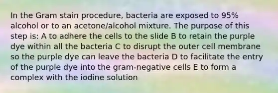 In the Gram stain procedure, bacteria are exposed to 95% alcohol or to an acetone/alcohol mixture. The purpose of this step is: A to adhere the cells to the slide B to retain the purple dye within all the bacteria C to disrupt the outer cell membrane so the purple dye can leave the bacteria D to facilitate the entry of the purple dye into the gram-negative cells E to form a complex with the iodine solution