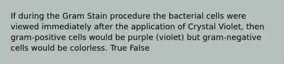 If during the Gram Stain procedure the bacterial cells were viewed immediately after the application of Crystal Violet, then gram-positive cells would be purple (violet) but gram-negative cells would be colorless. True False