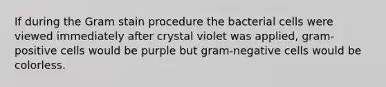 If during the Gram stain procedure the bacterial cells were viewed immediately after crystal violet was applied, gram-positive cells would be purple but gram-negative cells would be colorless.