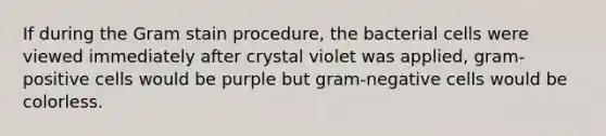 If during the Gram stain procedure, the bacterial cells were viewed immediately after crystal violet was applied, gram-positive cells would be purple but gram-negative cells would be colorless.