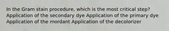 In the Gram stain procedure, which is the most critical step? Application of the secondary dye Application of the primary dye Application of the mordant Application of the decolorizer