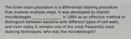 The Gram stain procedure is a differential staining procedure that involves multiple steps. It was developed by Danish microbiologist ________________ in 1884 as an effective method to distinguish between bacteria with different types of cell walls, and even today it remains one of the most frequently used staining techniques. who was the microbiologist?