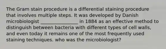 The Gram stain procedure is a differential staining procedure that involves multiple steps. It was developed by Danish microbiologist ________________ in 1884 as an effective method to distinguish between bacteria with different types of cell walls, and even today it remains one of the most frequently used staining techniques. who was the microbiologist?