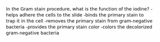 In the Gram stain procedure, what is the function of the iodine? -helps adhere the cells to the slide -binds the primary stain to trap it in the cell -removes the primary stain from gram-negative bacteria -provides the primary stain color -colors the decolorized gram-negative bacteria