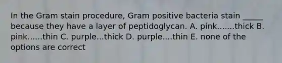 In the Gram stain procedure, Gram positive bacteria stain _____ because they have a layer of peptidoglycan. A. pink.......thick B. pink......thin C. purple...thick D. purple....thin E. none of the options are correct