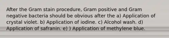 After the Gram stain procedure, Gram positive and Gram negative bacteria should be obvious after the a) Application of crystal violet. b) Application of iodine. c) Alcohol wash. d) Application of safranin. e) ) Application of methylene blue.