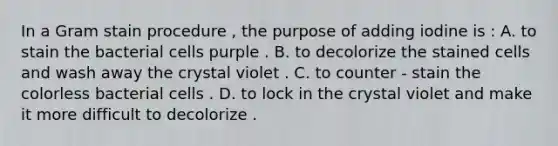 In a Gram stain procedure , the purpose of adding iodine is : A. to stain the bacterial cells purple . B. to decolorize the stained cells and wash away the crystal violet . C. to counter - stain the colorless bacterial cells . D. to lock in the crystal violet and make it more difficult to decolorize .