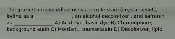 The gram stain procedure uses a purple stain (crystal violet), iodine as a _______________, an alcohol decolorizer , and safranin as ________________ A) Acid dye, basic dye B) Chromophore, background stain C) Mordant, counterstain D) Decolorizer, lipid