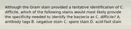 Although the Gram stain provided a tentative identification of C. difficile, which of the following stains would most likely provide the specificity needed to identify the bacteria as C. difficile? A. antibody tags B. negative stain C. spore stain D. acid-fast stain