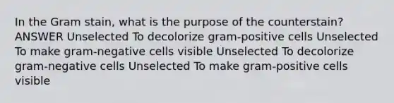 In the Gram stain, what is the purpose of the counterstain? ANSWER Unselected To decolorize gram-positive cells Unselected To make gram-negative cells visible Unselected To decolorize gram-negative cells Unselected To make gram-positive cells visible