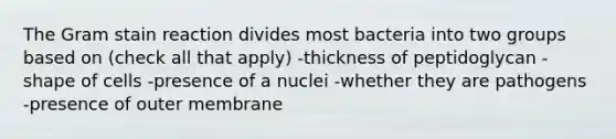 The Gram stain reaction divides most bacteria into two groups based on (check all that apply) -thickness of peptidoglycan -shape of cells -presence of a nuclei -whether they are pathogens -presence of outer membrane