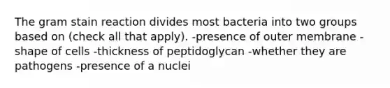 The gram stain reaction divides most bacteria into two groups based on (check all that apply). -presence of outer membrane -shape of cells -thickness of peptidoglycan -whether they are pathogens -presence of a nuclei