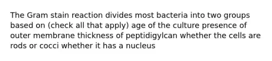 The Gram stain reaction divides most bacteria into two groups based on (check all that apply) age of the culture presence of outer membrane thickness of peptidigylcan whether the cells are rods or cocci whether it has a nucleus