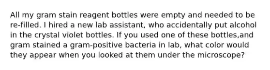 All my gram stain reagent bottles were empty and needed to be re-filled. I hired a new lab assistant, who accidentally put alcohol in the crystal violet bottles. If you used one of these bottles,and gram stained a gram-positive bacteria in lab, what color would they appear when you looked at them under the microscope?