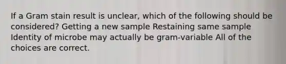 If a Gram stain result is unclear, which of the following should be considered? Getting a new sample Restaining same sample Identity of microbe may actually be gram-variable All of the choices are correct.