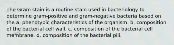 The Gram stain is a routine stain used in bacteriology to determine gram-positive and gram-negative bacteria based on the a. phenotypic characteristics of the organism. b. composition of the bacterial cell wall. c. composition of the bacterial cell membrane. d. composition of the bacterial pili.