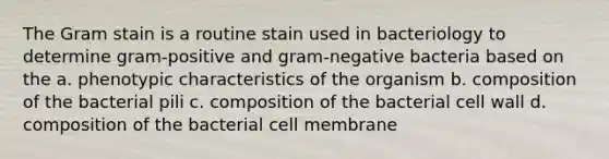 The Gram stain is a routine stain used in bacteriology to determine gram-positive and gram-negative bacteria based on the a. phenotypic characteristics of the organism b. composition of the bacterial pili c. composition of the bacterial cell wall d. composition of the bacterial cell membrane