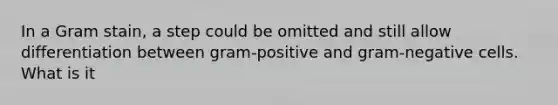 In a Gram stain, a step could be omitted and still allow differentiation between gram-positive and gram-negative cells. What is it