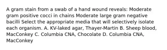 A gram stain from a swab of a hand wound reveals: Moderate gram positive cocci in chains Moderate large gram negative bacilli Select the appropriate media that will selectively isolate each organism. A. KV-laked agar, Thayer-Martin B. Sheep blood, MacConkey C. Columbia CNA, Chocolate D. Columbia CNA, MacConkey