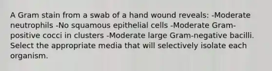 A Gram stain from a swab of a hand wound reveals: -Moderate neutrophils -No squamous epithelial cells -Moderate Gram-positive cocci in clusters -Moderate large Gram-negative bacilli. Select the appropriate media that will selectively isolate each organism.