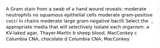 A Gram stain from a swab of a hand wound reveals: moderate neutrophils no squamous epithelial cells moderate gram-positive cocci in chains moderate large gram-negative bacilli Select the appropriate media that will selectively isolate each organism. a KV-laked agar, Thayer-Martin b sheep blood, MacConkey c Columbia CNA, chocolate d Columbia CNA, MacConkey