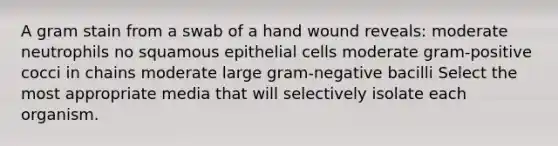 A gram stain from a swab of a hand wound reveals: moderate neutrophils no squamous epithelial cells moderate gram-positive cocci in chains moderate large gram-negative bacilli Select the most appropriate media that will selectively isolate each organism.