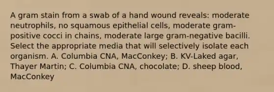 A gram stain from a swab of a hand wound reveals: moderate neutrophils, no squamous epithelial cells, moderate gram-positive cocci in chains, moderate large gram-negative bacilli. Select the appropriate media that will selectively isolate each organism. A. Columbia CNA, MacConkey; B. KV-Laked agar, Thayer Martin; C. Columbia CNA, chocolate; D. sheep blood, MacConkey