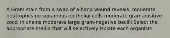 A Gram stain from a swab of a hand wound reveals: moderate neutrophils no squamous epithelial cells moderate gram-positive cocci in chains moderate large gram-negative bacilli Select the appropriate media that will selectively isolate each organism.