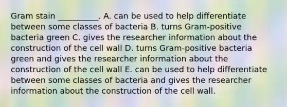 Gram stain __________. A. can be used to help differentiate between some classes of bacteria B. turns Gram-positive bacteria green C. gives the researcher information about the construction of the cell wall D. turns Gram-positive bacteria green and gives the researcher information about the construction of the cell wall E. can be used to help differentiate between some classes of bacteria and gives the researcher information about the construction of the cell wall.