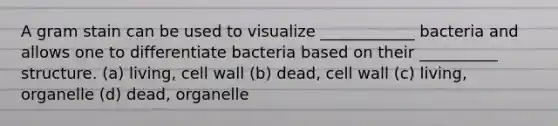 A gram stain can be used to visualize ____________ bacteria and allows one to differentiate bacteria based on their __________ structure. (a) living, cell wall (b) dead, cell wall (c) living, organelle (d) dead, organelle