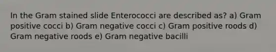 In the Gram stained slide Enterococci are described as? a) Gram positive cocci b) Gram negative cocci c) Gram positive roods d) Gram negative roods e) Gram negative bacilli