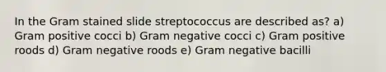 In the Gram stained slide streptococcus are described as? a) Gram positive cocci b) Gram negative cocci c) Gram positive roods d) Gram negative roods e) Gram negative bacilli