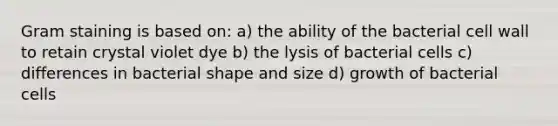 Gram staining is based on: a) the ability of the bacterial cell wall to retain crystal violet dye b) the lysis of bacterial cells c) differences in bacterial shape and size d) growth of bacterial cells