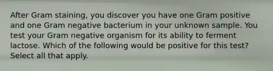 After Gram staining, you discover you have one Gram positive and one Gram negative bacterium in your unknown sample. You test your Gram negative organism for its ability to ferment lactose. Which of the following would be positive for this test? Select all that apply.