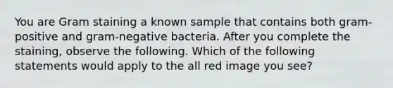 You are Gram staining a known sample that contains both gram-positive and gram-negative bacteria. After you complete the staining, observe the following. Which of the following statements would apply to the all red image you see?