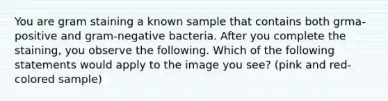 You are gram staining a known sample that contains both grma-positive and gram-negative bacteria. After you complete the staining, you observe the following. Which of the following statements would apply to the image you see? (pink and red-colored sample)