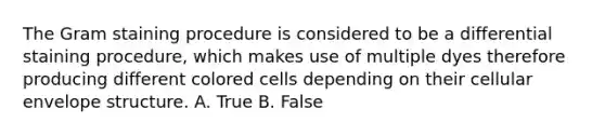 The Gram staining procedure is considered to be a differential staining procedure, which makes use of multiple dyes therefore producing different colored cells depending on their cellular envelope structure. A. True B. False