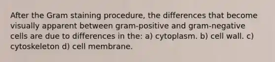 After the Gram staining procedure, the differences that become visually apparent between gram-positive and gram-negative cells are due to differences in the: a) cytoplasm. b) cell wall. c) cytoskeleton d) cell membrane.