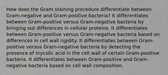 How does the Gram staining procedure differentiate between Gram-negative and Gram-positive bacteria? It differentiates between Gram-positive versus Gram-negative bacteria by bringing out differences in cellular proteins. It differentiates between Gram-positive versus Gram-negative bacteria based on differences in cell wall rigidity. It differentiates between Gram-positive versus Gram-negative bacteria by detecting the presence of mycolic acid in the cell wall of certain Gram-positive bacteria. It differentiates between Gram-positive and Gram-negative bacteria based on cell wall composition.