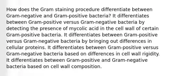 How does the Gram staining procedure differentiate between Gram-negative and Gram-positive bacteria? It differentiates between Gram-positive versus Gram-negative bacteria by detecting the presence of mycolic acid in the cell wall of certain Gram-positive bacteria. It differentiates between Gram-positive versus Gram-negative bacteria by bringing out differences in cellular proteins. It differentiates between Gram-positive versus Gram-negative bacteria based on differences in cell wall rigidity. It differentiates between Gram-positive and Gram-negative bacteria based on cell wall composition.