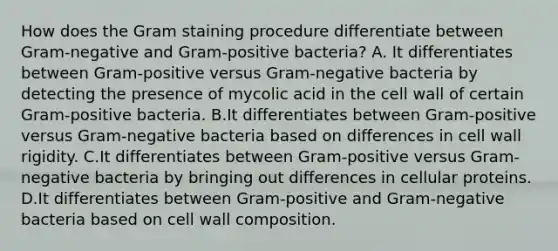 How does the Gram staining procedure differentiate between Gram-negative and Gram-positive bacteria? A. It differentiates between Gram-positive versus Gram-negative bacteria by detecting the presence of mycolic acid in the cell wall of certain Gram-positive bacteria. B.It differentiates between Gram-positive versus Gram-negative bacteria based on differences in cell wall rigidity. C.It differentiates between Gram-positive versus Gram-negative bacteria by bringing out differences in cellular proteins. D.It differentiates between Gram-positive and Gram-negative bacteria based on cell wall composition.