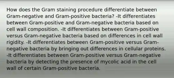 How does the Gram staining procedure differentiate between Gram-negative and Gram-positive bacteria? -It differentiates between Gram-positive and Gram-negative bacteria based on cell wall composition. -It differentiates between Gram-positive versus Gram-negative bacteria based on differences in cell wall rigidity. -It differentiates between Gram-positive versus Gram-negative bacteria by bringing out differences in cellular proteins. -It differentiates between Gram-positive versus Gram-negative bacteria by detecting the presence of mycolic acid in the cell wall of certain Gram-positive bacteria.