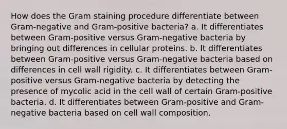 How does the Gram staining procedure differentiate between Gram-negative and Gram-positive bacteria? a. It differentiates between Gram-positive versus Gram-negative bacteria by bringing out differences in cellular proteins. b. It differentiates between Gram-positive versus Gram-negative bacteria based on differences in cell wall rigidity. c. It differentiates between Gram-positive versus Gram-negative bacteria by detecting the presence of mycolic acid in the cell wall of certain Gram-positive bacteria. d. It differentiates between Gram-positive and Gram-negative bacteria based on cell wall composition.