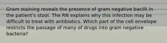 Gram staining reveals the presence of gram negative bacilli in the patient's stool. The RN explains why this infection may be difficult to treat with antibiotics. Which part of the cell envelope restricts the passage of many of drugs into gram negative bacteria?