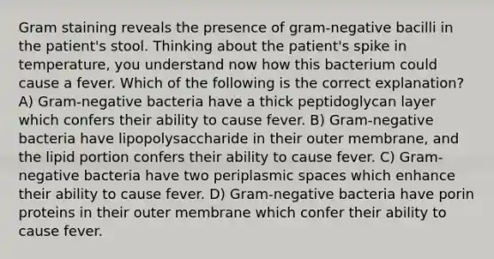 Gram staining reveals the presence of gram-negative bacilli in the patient's stool. Thinking about the patient's spike in temperature, you understand now how this bacterium could cause a fever. Which of the following is the correct explanation? A) Gram-negative bacteria have a thick peptidoglycan layer which confers their ability to cause fever. B) Gram-negative bacteria have lipopolysaccharide in their outer membrane, and the lipid portion confers their ability to cause fever. C) Gram-negative bacteria have two periplasmic spaces which enhance their ability to cause fever. D) Gram-negative bacteria have porin proteins in their outer membrane which confer their ability to cause fever.