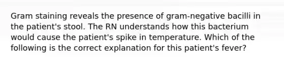 Gram staining reveals the presence of gram-negative bacilli in the patient's stool. The RN understands how this bacterium would cause the patient's spike in temperature. Which of the following is the correct explanation for this patient's fever?