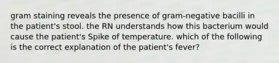 gram staining reveals the presence of gram-negative bacilli in the patient's stool. the RN understands how this bacterium would cause the patient's Spike of temperature. which of the following is the correct explanation of the patient's fever?