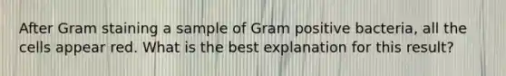 After Gram staining a sample of Gram positive bacteria, all the cells appear red. What is the best explanation for this result?